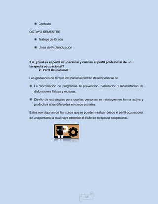 10 
 Contexto 
OCTAVO SEMESTRE 
 Trabajo de Grado 
 Línea de Profundización 
2.4 ¿Cuál es el perfil ocupacional y cuál es el perfil profesional de un terapeuta ocupacional? 
 Perfil Ocupacional: 
Los graduados de terapia ocupacional podrán desempeñarse en: 
 La coordinación de programas de prevención, habilitación y rehabilitación de disfunciones físicas y motoras. 
 Diseño de estrategias para que las personas se reintegren en forma activa y productiva a los diferentes entornos sociales. 
Estas son algunas de las cosas que se pueden realizar desde el perfil ocupacional de una persona la cual haya obtenido el título de terapeuta ocupacional. 
 