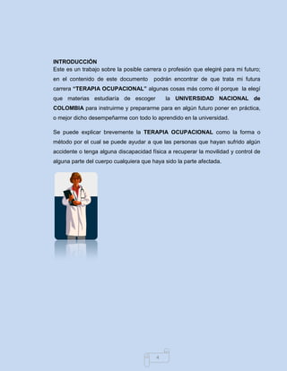 4 
INTRODUCCIÓN 
Este es un trabajo sobre la posible carrera o profesión que elegiré para mi futuro; en el contenido de este documento podrán encontrar de que trata mi futura carrera “TERAPIA OCUPACIONAL” algunas cosas más como él porque la elegí que materias estudiaría de escoger la UNIVERSIDAD NACIONAL de COLOMBIA para instruirme y prepararme para en algún futuro poner en práctica, o mejor dicho desempeñarme con todo lo aprendido en la universidad. Se puede explicar brevemente la TERAPIA OCUPACIONAL como la forma o método por el cual se puede ayudar a que las personas que hayan sufrido algún accidente o tenga alguna discapacidad física a recuperar la movilidad y control de alguna parte del cuerpo cualquiera que haya sido la parte afectada. 
 