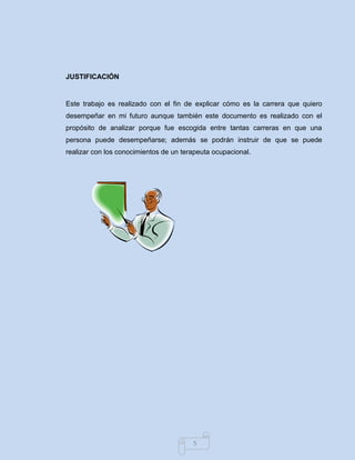 5 
JUSTIFICACIÓN 
Este trabajo es realizado con el fin de explicar cómo es la carrera que quiero desempeñar en mi futuro aunque también este documento es realizado con el propósito de analizar porque fue escogida entre tantas carreras en que una persona puede desempeñarse; además se podrán instruir de que se puede realizar con los conocimientos de un terapeuta ocupacional. 
 