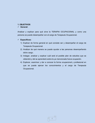 6 
1. OBJETIVOS 
 General: 
Analizar y explicar para qué sirve la TERAPIA OCUPACIONAL y como una persona se puede desempeñar con el cargo de Terapeuta Ocupacional. 
 Específicos: 
1) Explicar de forma general en qué consiste ser y desempeñar el cargo de Terapeuta Ocupacional. 
2) Analizar de qué manera se puede ayudar a las personas desempeñando dicho cargo. 
3) Indagar, analizar y explicar cuál será el posible plan de estudios que se obtendrá y del se aprenderá sobre la ya mencionada futura ocupación. 
4) Explorar, examinar y dar a conocer la forma ocupacional y profesional en que se puede ejercer los conocimientos y el cargo de Terapeuta Ocupacional. 
 