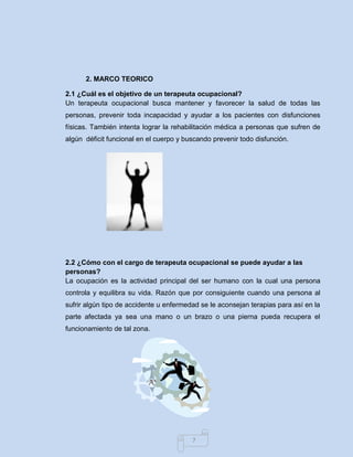 7 
2. MARCO TEORICO 
2.1 ¿Cuál es el objetivo de un terapeuta ocupacional? 
Un terapeuta ocupacional busca mantener y favorecer la salud de todas las personas, prevenir toda incapacidad y ayudar a los pacientes con disfunciones físicas. También intenta lograr la rehabilitación médica a personas que sufren de algún déficit funcional en el cuerpo y buscando prevenir todo disfunción. 
2.2 ¿Cómo con el cargo de terapeuta ocupacional se puede ayudar a las personas? 
La ocupación es la actividad principal del ser humano con la cual una persona controla y equilibra su vida. Razón que por consiguiente cuando una persona al sufrir algún tipo de accidente u enfermedad se le aconsejan terapias para así en la parte afectada ya sea una mano o un brazo o una pierna pueda recupera el funcionamiento de tal zona. 
 