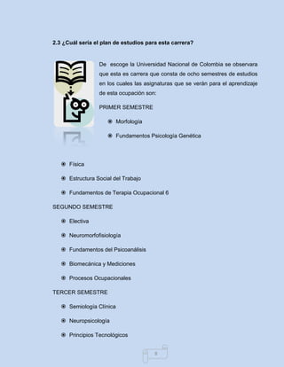 8 
2.3 ¿Cuál sería el plan de estudios para esta carrera? 
De escoge la Universidad Nacional de Colombia se observara que esta es carrera que consta de ocho semestres de estudios en los cuales las asignaturas que se verán para el aprendizaje de esta ocupación son: 
PRIMER SEMESTRE 
 Morfología 
 Fundamentos Psicología Genética 
 Física 
 Estructura Social del Trabajo 
 Fundamentos de Terapia Ocupacional 6 
SEGUNDO SEMESTRE 
 Electiva 
 Neuromorfofisiología 
 Fundamentos del Psicoanálisis 
 Biomecánica y Mediciones 
 Procesos Ocupacionales 
TERCER SEMESTRE 
 Semiología Clínica 
 Neuropsicología 
 Principios Tecnológicos  