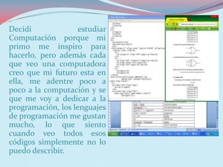 Decidí              estudiar
Computación porque mi
primo me inspiro para
hacerlo, pero además cada
que veo una computadora
creo que mi futuro esta en
ella, me adentre poco a
poco a la computación y se
que me voy a dedicar a la
programación, los lenguajes
de programación me gustan
mucho, lo que siento
cuando veo todos esos
códigos simplemente no lo
puedo describir.
 
