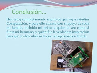 Conclusión…
Hoy estoy completamente seguro de que voy a estudiar
Computación, y para ello cuanto con el apoyo de toda
mi familia, incluido mi primo a quien lo veo como si
fuera mi hermano, y quien fue la verdadera inspiración
para que yo descubriera lo que me apasiona en la vida.
 