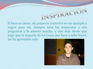 Si bien es cierto, mi primo se convirtió en un ejemplo a
seguir para mi, siempre tuvo las respuestas a mis
preguntas y lo admiro mucho, y aun más desde que
supe que la mayoría de las cosas que hace o sabe hacer,
las ha aprendido solo.
 
