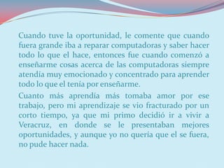 Cuando tuve la oportunidad, le comente que cuando
fuera grande iba a reparar computadoras y saber hacer
todo lo que el hace, entonces fue cuando comenzó a
enseñarme cosas acerca de las computadoras siempre
atendía muy emocionado y concentrado para aprender
todo lo que el tenía por enseñarme.
Cuanto más aprendía más tomaba amor por ese
trabajo, pero mi aprendizaje se vio fracturado por un
corto tiempo, ya que mi primo decidió ir a vivir a
Veracruz, en donde se le presentaban mejores
oportunidades, y aunque yo no quería que el se fuera,
no pude hacer nada.
 