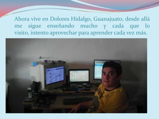 Ahora vive en Dolores Hidalgo, Guanajuato, desde allá
me sigue enseñando mucho y cada que lo
visito, intento aprovechar para aprender cada vez más.
El es mi primo, en su trabajo…
 