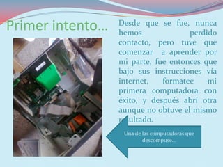 Primer intento…   Desde que se fue, nunca
                  hemos              perdido
                  contacto, pero tuve que
                  comenzar a aprender por
                  mi parte, fue entonces que
                  bajo sus instrucciones vía
                  internet,   formatee    mi
                  primera computadora con
                  éxito, y después abrí otra
                  aunque no obtuve el mismo
                  resultado.
                   Una de las computadoras que
                          descompuse…
 