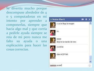 Se divertía mucho porque
descompuse alrededor de 4
o 5 computadoras en mi
intento por aprender a
componerlas, siempre que
hacia algo mal y que corría
a pedirle ayuda siempre se
reía de mi pero nunca me
falto su ayuda o una
explicación para hacer las
cosas correctas.
 