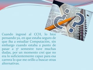 Cuando ingresé al CCH, lo hice
pensando ya, en que estaba seguro de
que iba a estudiar Computación, sin
embargo cuando estaba a punto de
pasar a 5º semestre tuve muchas
dudas, por un momento creí que no
era lo suficientemente capaz para esa
carrera lo que me orillo a buscar otras
alternativas.
 