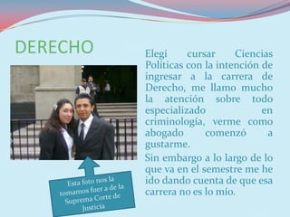 DERECHO   Elegí     cursar     Ciencias
          Políticas con la intención de
          ingresar a la carrera de
          Derecho, me llamo mucho
          la atención sobre todo
          especializado              en
          criminología, verme como
          abogado       comenzó       a
          gustarme.
          Sin embargo a lo largo de lo
          que va en el semestre me he
          ido dando cuenta de que esa
          carrera no es lo mío.
 