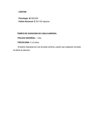COSTOS 
Psicología: $2’000.000 
Policía Nacional: $ 725.155 ingresos. 
TIEMPO DE DURACION DE CADA CARRERA 
POLICIA NACIONAL: 1 año. 
PSICOLOGIA: 5 a 6 años. 
Si estaría dispuesta por una de estas carreras, puesto que cualquiera de estas 
me llama la atención. 
 