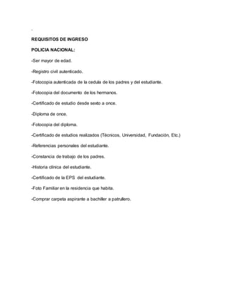 . 
REQUISITOS DE INGRESO 
POLICIA NACIONAL: 
-Ser mayor de edad. 
-Registro civil autenticado. 
-Fotocopia autenticada de la cedula de los padres y del estudiante. 
-Fotocopia del documento de los hermanos. 
-Certificado de estudio desde sexto a once. 
-Diploma de once. 
-Fotocopia del diploma. 
-Certificado de estudios realizados (Técnicos, Universidad, Fundación, Etc.) 
-Referencias personales del estudiante. 
-Constancia de trabajo de los padres. 
-Historia clínica del estudiante. 
-Certificado de la EPS del estudiante. 
-Foto Familiar en la residencia que habita. 
-Comprar carpeta aspirante a bachiller a patrullero. 
 