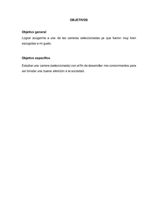 OBJETIVOS 
Objetivo general 
Lograr acogerme a una de las carreras seleccionadas ya que fueron muy bien 
escogidas a mi gusto. 
Objetivo especifico 
Estudiar una carrera (seleccionada) con el fin de desarrollar mis conocimientos para 
así brindar una buena atención a la sociedad. 
 