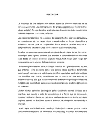 PSICOLOGIA 
La psicología es una disciplina que estudia sobre los procesos mentales de las 
personas y animales. La palabra proviene del griego psico (actividad mental o alma) 
y logia (estudio). En esta disciplina analiza las tres dimensiones de los mencionados 
procesos: cognitiva, conductual y afectivo. 
La psicología moderna se ha encargado de recopilar hechos sobre las conductas y 
las experiencias de los seres vivos organizándolos en forma sistemática y 
elaborando teorías para su comprensión. Estos estudios permiten estudiar su 
comportamiento y hasta en unos casos, predecir sus acciones futuras. 
Aquellas personas que desarrollan el estudio de la psicología se les denominan 
psicólogos. Esto significa aquellos que analizan el comportamiento de los seres 
vivos desde un enfoque científico. Sigmund Freud, Carl Jung y Jean Piaget son 
considerados como algunos de los psicólogos pioneros. 
La metodología de estudio de la psicología se divide en 2 grandes ramas. Aquella 
que entiende esta disciplina como una ciencia básica (también denominada 
experimental) y emplea una metodología científica cuantitativa (contrasta hipótesis 
con variables que puedan cuantificarse en un marco de una entorno de 
experimentación y otra que busca comprender el fenómeno psicológico mediante 
metodologías cuantitativas que enriquezcan la descripción y ayuden a comprender 
los procesos. 
Existen muchas corrientes psicológicas pero seguramente la más conocida es la 
cognitiva, que estudia el acto del conocimiento ( la forma que se comprende, 
organiza y utiliza la información recibida a través de los sentidos. Así la psicología 
cognitiva estudia las funciones como la atención, la percepción, la memoriay el 
lenguaje. 
La psicología puede dividirse en psicología básica (su función es generar nuevos 
conocimientos respecto a los fenómenos psicológicos) y psicología aplicada (tiene 
 