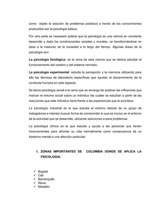 como objeto la solución de problemas prácticos a través de los conocimientos 
producidos por la psicología básica. 
Por otra parte es necesario aclarar que la psicología es una ciencia en constante 
desarrollo y dado los condicionantes sociales y morales, va transformándose en 
base a la madurez de la sociedad a lo largo del tiempo. Algunas áreas de la 
psicología son: 
La psicología fisiológica: es la rama de esta ciencia que se dedica estudiar el 
funcionamiento del cerebro y del sistema nervioso. 
La psicología experimental: estudia la percepción y la memoria utilizando para 
ello las técnicas de laboratorio específicas que ayudan al discernimiento de la 
conducta humana en este aspecto. 
Se llama psicología social a la rama que se encarga de analizar las influencias que 
marcan el entorno social sobre un individuo las cuales se estudian a partir de las 
reacciones que este individuo tiene frente a las experiencias que le acontece. 
La psicología industrial es la que estudia el entorno laboral de un grupo de 
trabajadores e intentan buscar forma de comprender lo que es nocivo en el entorno 
de la actividad que se desarrolla, ubicando soluciones a esos problemas. 
La psicología clínica es la que estudia y ayuda a las personas que tienen 
inconvenientes para afrontar su vida normalmente como consecuencia de un 
trastorno mental o una afección particular. 
1. ZONAS IMPORTANTES DE COLOMBIA DONDE SE APLICA LA 
PSICOLOGIA: 
 Bogotá 
 Cali 
 Barranquilla 
 Neiva 
 Medellín 
 