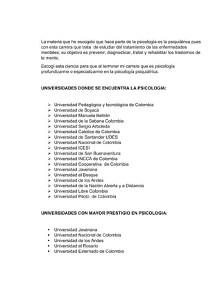 La materia que he escogido que hace parte de la psicología es la psiquiátrica pues 
con esta carrera que trata de estudiar del tratamiento de las enfermedades 
mentales; su objetivo es prevenir, diagnosticar, tratar y rehabilitar los trastornos de 
la mente. 
Escogí esta ciencia para que al terminar mi carrera que es psicología 
profundizarme o especializarme en la psicología psiquiátrica. 
UNIVERSIDADES DONDE SE ENCUENTRA LA PSICOLOGIA: 
 Universidad Pedagógica y tecnológica de Colombia 
 Universidad de Boyacá 
 Universidad Manuela Beltrán 
 Universidad de la Sabana Colombia 
 Universidad Sergio Arboleda 
 Universidad Catolice de Colombia 
 Universidad de Santander UDES 
 Universidad Nacional de Colombia 
 Universidad ICESI 
 Universidad de San Buenaventura 
 Universidad INCCA de Colombia 
 Universidad Cooperativa de Colombia 
 Universidad Javeriana 
 Universidad el Bosque 
 Universidad de los Andes 
 Universidad de la Nación Abierta y a Distancia 
 Universidad Libre Colombia 
 Universidad Piloto de Colombia 
UNIVERSIDADES CON MAYOR PRESTIGIO EN PSICOLOGIA: 
 Universidad Javeriana 
 Universidad Nacional de Colombia 
 Universidad de los Andes 
 Universidad el Rosario 
 Universidad Externado de Colombia 
 