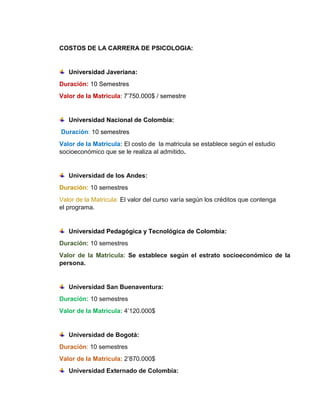 COSTOS DE LA CARRERA DE PSICOLOGIA: 
Universidad Javeriana: 
Duración: 10 Semestres 
Valor de la Matricula: 7’750.000$ / semestre 
Universidad Nacional de Colombia: 
Duración: 10 semestres 
Valor de la Matricula: El costo de la matricula se establece según el estudio 
socioeconómico que se le realiza al admitido. 
Universidad de los Andes: 
Duración: 10 semestres 
Valor de la Matricula: El valor del curso varía según los créditos que contenga 
el programa. 
Universidad Pedagógica y Tecnológica de Colombia: 
Duración: 10 semestres 
Valor de la Matricula: Se establece según el estrato socioeconómico de la 
persona. 
Universidad San Buenaventura: 
Duración: 10 semestres 
Valor de la Matricula: 4’120.000$ 
Universidad de Bogotá: 
Duración: 10 semestres 
Valor de la Matricula: 2’870.000$ 
Universidad Externado de Colombia: 
 