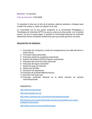Duración: 10 semestre 
Valor de Semestre: 4’453.000$ 
Yo estudiare 6 años con el año de la práctica; además estudiare y trabajare para 
cumplir mis sueños y ´poder ser alguien en la vida. 
La universidad con la que puede acogerme es la Universidad Pedagógica y 
Tecnológica de Colombia (UPTC) ya que su costo es el más acorde con mi estrato 
social y sé que lo puedo pagar; o también la Universidad Nacional de Colombia 
obteniendo buenos resultados académicos para que pueda ganarme una beca. 
REQUISITOS DE INGRESO: 
1. Formulario de inscripción y recibo de consignaciones con sello del banco o 
recibo del pin 
2. Formulario datos personales 
3. Fotocopia cedula de ciudadanía autenticado 
4. Examen del estado (ICFES) Original o autenticado 
5. Fotocopia del carnet de la Eps (opcional) 
6. Fotocopia del seguro estudiantil 
7. Recibo de pago de matricula 
8. Diploma de bachiller 
9. Inscripción de asignaturas 
10. Fotocopia de la libreta Militar(hombres) 
11. Dos fotos 3x4 fondo azul 
12. Fotocopia certificado electoral en la última elección de carácter 
nacional(opcional) 
WEBGRAFIA: 
http://definicion/psicologia 
http://www.google.com.co/ 
http://www.unisabana.edu.co/carreras/f-psicologia/psicologia/ 
http://thewow.com.mx/2013/03/cuales-son-las-universidades-con-mayor-prestigio- 
en-el-mundo/ 
http://oferta.unam.mx/carreras/36/psicologia 
 