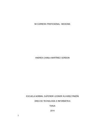1 
MI CARRERA PROFESIONAL: MEDICINA 
ANDREA CAMILA MARTÍNEZ GORDON 
ESCUELA NORMAL SUPERIOR LEONOR ÁLVAREZ PINZÓN 
ÁREA DE TECNOLOGÍA E INFORMÁTICA 
TUNJA 
2014 
 