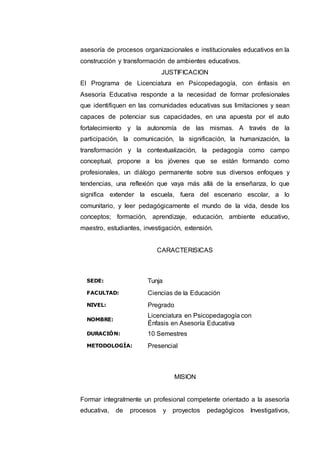 asesoría de procesos organizacionales e institucionales educativos en la 
construcción y transformación de ambientes educativos. 
JUSTIFICACION 
El Programa de Licenciatura en Psicopedagogía, con énfasis en 
Asesoría Educativa responde a la necesidad de formar profesionales 
que identifiquen en las comunidades educativas sus limitaciones y sean 
capaces de potenciar sus capacidades, en una apuesta por el auto 
fortalecimiento y la autonomía de las mismas. A través de la 
participación, la comunicación, la significación, la humanización, la 
transformación y la contextualización, la pedagogía como campo 
conceptual, propone a los jóvenes que se están formando como 
profesionales, un diálogo permanente sobre sus diversos enfoques y 
tendencias, una reflexión que vaya más allá de la enseñanza, lo que 
significa extender la escuela, fuera del escenario escolar, a lo 
comunitario, y leer pedagógicamente el mundo de la vida, desde los 
conceptos; formación, aprendizaje, educación, ambiente educativo, 
maestro, estudiantes, investigación, extensión. 
CARACTERISICAS 
SEDE: Tunja 
FACULTAD: Ciencias de la Educación 
NIVEL: Pregrado 
NOMBRE: 
Licenciatura en Psicopedagogía con 
Énfasis en Asesoría Educativa 
DURACIÓN: 10 Semestres 
METODOLOGÍA: Presencial 
MISION 
Formar integralmente un profesional competente orientado a la asesoría 
educativa, de procesos y proyectos pedagógicos Investigativos, 
 