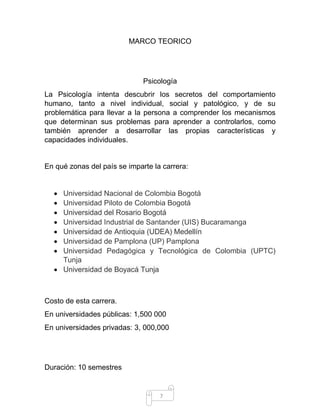 7 
MARCO TEORICO 
Psicología 
La Psicología intenta descubrir los secretos del comportamiento humano, tanto a nivel individual, social y patológico, y de su problemática para llevar a la persona a comprender los mecanismos que determinan sus problemas para aprender a controlarlos, como también aprender a desarrollar las propias características y capacidades individuales. 
En qué zonas del país se imparte la carrera: 
 Universidad Nacional de Colombia Bogotá 
 Universidad Piloto de Colombia Bogotá  Universidad del Rosario Bogotá 
 Universidad Industrial de Santander (UIS) Bucaramanga  Universidad de Antioquia (UDEA) Medellín 
 Universidad de Pamplona (UP) Pamplona 
 Universidad Pedagógica y Tecnológica de Colombia (UPTC) Tunja  Universidad de Boyacá Tunja 
Costo de esta carrera. En universidades públicas: 1,500 000 En universidades privadas: 3, 000,000 
Duración: 10 semestres  