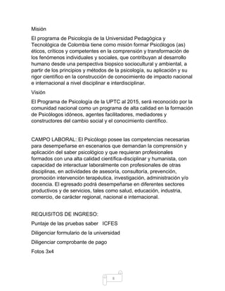 8 
Misión 
El programa de Psicología de la Universidad Pedagógica y Tecnológica de Colombia tiene como misión formar Psicólogos (as) éticos, críticos y competentes en la comprensión y transformación de los fenómenos individuales y sociales, que contribuyan al desarrollo humano desde una perspectiva biopsico sociocultural y ambiental, a partir de los principios y métodos de la psicología, su aplicación y su rigor científico en la construcción de conocimiento de impacto nacional e internacional a nivel disciplinar e interdisciplinar. 
Visión 
El Programa de Psicología de la UPTC al 2015, será reconocido por la comunidad nacional como un programa de alta calidad en la formación de Psicólogos idóneos, agentes facilitadores, mediadores y constructores del cambio social y el conocimiento científico. 
CAMPO LABORAL: El Psicólogo posee las competencias necesarias para desempeñarse en escenarios que demandan la comprensión y aplicación del saber psicológico y que requieran profesionales formados con una alta calidad científica-disciplinar y humanista, con capacidad de interactuar laboralmente con profesionales de otras disciplinas, en actividades de asesoría, consultoría, prevención, promoción intervención terapéutica, investigación, administración y/o docencia. El egresado podrá desempeñarse en diferentes sectores productivos y de servicios, tales como salud, educación, industria, comercio, de carácter regional, nacional e internacional. 
REQUISITOS DE INGRESO: 
Puntaje de las pruebas saber ICFES 
Diligenciar formulario de la universidad 
Diligenciar comprobante de pago 
Fotos 3x4  