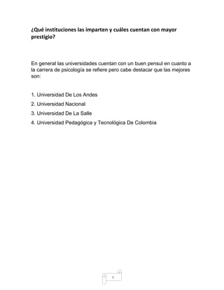 9 
¿Qué instituciones las imparten y cuáles cuentan con mayor prestigio? 
En general las universidades cuentan con un buen pensul en cuanto a la carrera de psicología se refiere pero cabe destacar que las mejores son: 
1. Universidad De Los Andes 
2. Universidad Nacional 
3. Universidad De La Salle 
4. Universidad Pedagógica y Tecnológica De Colombia 
 