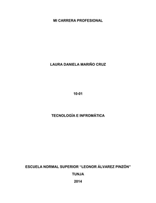 MI CARRERA PROFESIONAL 
LAURA DANIELA MARIÑO CRUZ 
10-01 
TECNOLOGÍA E INFROMÁTICA 
ESCUELA NORMAL SUPERIOR “LEONOR ÁLVAREZ PINZÓN” 
TUNJA 
2014  