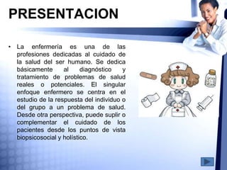 PRESENTACION
• La enfermería es una de las
profesiones dedicadas al cuidado de
la salud del ser humano. Se dedica
básicamente al diagnóstico y
tratamiento de problemas de salud
reales o potenciales. El singular
enfoque enfermero se centra en el
estudio de la respuesta del individuo o
del grupo a un problema de salud.
Desde otra perspectiva, puede suplir o
complementar el cuidado de los
pacientes desde los puntos de vista
biopsicosocial y holístico.