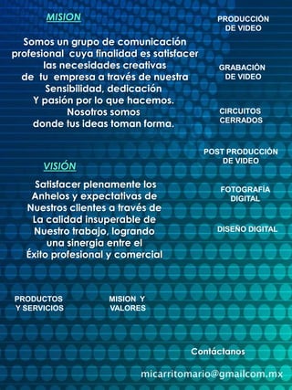 MISIONPRODUCCIÓNDE VIDEOSomos un grupo de comunicación profesional  cuya finalidad es satisfacer las necesidades creativas   de  tu  empresa a través de nuestraSensibilidad, dedicaciónY pasión por lo que hacemos.Nosotros somos donde tus ideas toman forma.GRABACIÓN DE VIDEOCIRCUITOS CERRADOSPOST PRODUCCIÓNDE VIDEOVISIÓNSatisfacer plenamente losAnhelos y expectativas de Nuestros clientes a través deLa calidad insuperable de Nuestro trabajo, logrando una sinergia entre elÉxito profesional y comercial FOTOGRAFÍADIGITALDISEÑO DIGITALPRODUCTOS Y SERVICIOSMISION  Y VALORESContáctanosmicarritomario@gmailcom.mx