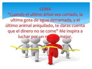 LEMA
"Cuando el ultimo árbol sea cortado, la
ultima gota de agua derramada, y el
último animal aniquilado, te daras cuenta
que el dinero no se come" Me inspira a
luchar por un mundo mejor.
 