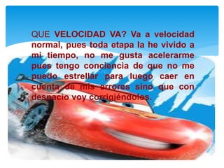 QUE VELOCIDAD VA? Va a velocidad
normal, pues toda etapa la he vivido a
mi tiempo, no me gusta acelerarme
pues tengo conciencia de que no me
puedo estrellar para luego caer en
cuenta de mis errores sino que con
despacio voy corrigiéndolos.
 