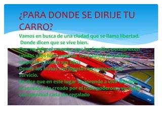 ¿PARA DONDE SE DIRIJE TU
CARRO?
Vamos en busca de una ciudad que se llama libertad.
Donde dicen que se vive bien.
Que no falta el respeto, que las familias permanecen
unidas y los hijos valoran sus padres, los padres
respetan y cuidan sus hijos
Donde los frutos son jugosos en compasión y
servicio.
Se dice que en este lugar se aprende a vivir dándole
el sentido a lo creado por el todo poderoso, viviendo
con plenitud cada dia regalado
 