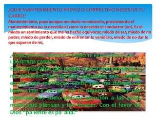 ¿COMO ESTA EL TRAFICO Y COMO TE RELACIONAS CON
LOS OTROS CARROS?
Esta transitable jajá puedo contar con personas a
mi alrededor que me dan seguridad, que confían
en mí, que me hacen sentir que me desean un
buen viaje y los que no ni siquiera me doy por
enterada, no suelo prestar atención a las cosas
malas que piensan y me desean. Con el favor de
Dios “pa lente es pa allá.“
¿QUIE MANTENIMIENTO PREVIO O CORRECTIVO NECESITA TU
CARRO?
Mantenimiento, pues aunque me duela reconocerlo, previamente el
mantenimiento no lo necesita el carro lo necesita el conductor (yo). Es el
miedo un sentimiento que me ha hecho equivocar, miedo de ser, miedo de no
poder, miedo de perder, miedo de enfrentar lo venidero, miedo de no dar lo
que esperan de mí,
 