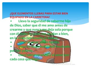 ¿QUE ELEMENTOS LLEBAS PARA ESTAR BIEN
EQUIPADO EN LA CARRETERA?
• Llevo la seguridad de saberme hijo
de Dios, saber que él me amo antes de
crearme y que nunca me deja sola porque
con él todas la cosas me ayudan a bien,
en lo malo nos enseña lo bueno.
• Llevo el amor de mi familia.
• Llevo la responsabilidad inculcada
por mis padres.
• Llevo perseverancia y el amor por
cada cosa que hago.
 