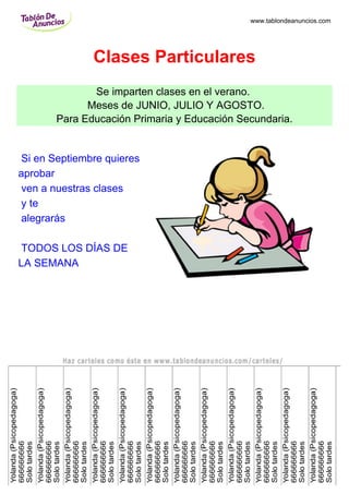 www.tablondeanuncios.com




              Clases Particulares
              Se imparten clases en el verano.
             Meses de JUNIO, JULIO Y AGOSTO.
       Para Educación Primaria y Educación Secundaria.


Si en Septiembre quieres
aprobar
ven a nuestras clases
y te
alegrarás

TODOS LOS DÍAS DE
LA SEMANA
 