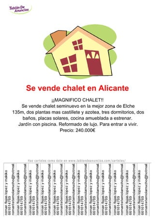 Se vende chalet en Alicante
                  ¡¡MAGNIFICO CHALET!!
   Se vende chalet seminuevo en la mejor zona de Elche
135m, dos plantas mas castillete y azotea, tres dormitorios, dos
    baños, placas solares, cocina amueblada a estrenar.
  Jardín con piscina. Reformado de lujo. Para entrar a vivir.
                      Precio: 240.000€
 