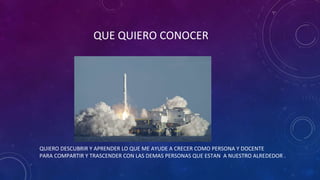 QUE QUIERO CONOCER
QUIERO DESCUBRIR Y APRENDER LO QUE ME AYUDE A CRECER COMO PERSONA Y DOCENTE
PARA COMPARTIR Y TRASCENDER CON LAS DEMAS PERSONAS QUE ESTAN A NUESTRO ALREDEDOR .
 