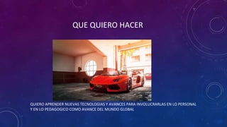 QUE QUIERO HACER
QUIERO APRENDER NUEVAS TECNOLOGIAS Y AVANCES PARA INVOLUCRARLAS EN LO PERSONAL
Y EN LO PEDAGOGICO COMO AVANCE DEL MUNDO GLOBAL
 
