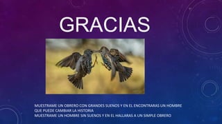GRACIAS
MUESTRAME UN OBRERO CON GRANDES SUENOS Y EN EL ENCONTRARAS UN HOMBRE
QUE PUEDE CAMBIAR LA HISTORIA
MUESTRAME UN HOMBRE SIN SUENOS Y EN EL HALLARAS A UN SIMPLE OBRERO
 