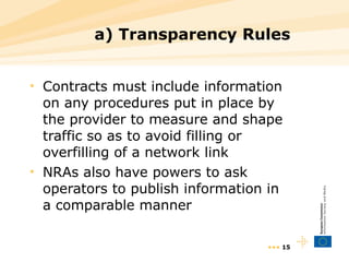 a) Transparency Rules Contracts must include information on any procedures put in place by the provider to measure and shape traffic so as to avoid filling or overfilling of a network link NRAs also have powers to ask operators to publish information in a comparable manner •••  