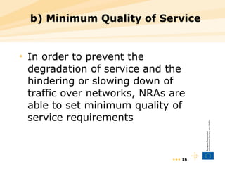 b) Minimum Quality of Service In order to prevent the degradation of service and the hindering or slowing down of traffic over networks, NRAs are able to set minimum quality of service requirements •••  