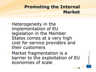 Promoting the Internal Market Heterogeneity in the implementation of EU legislation in the Member States comes at a very high cost for service providers and their customers Market fragmentation is a barrier to the exploitation of EU economies of scale •••  