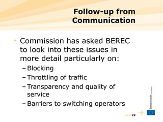 Follow-up from Communication Commission has asked BEREC to look into these issues in more detail particularly on: Blocking Throttling of traffic Transparency and quality of service Barriers to switching operators •••  