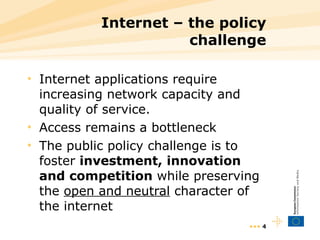 Internet – the policy challenge Internet applications require increasing network capacity and quality of service. Access remains a bottleneck The public policy challenge is to foster  investment, innovation and competition  while preserving the  open and neutral  character of the internet •••  
