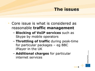 The issues Core issue is what is considered as reasonable  traffic management Blocking of VoIP services  such as Skype by mobile operators Throttling of traffic  during peak-time for particular packages – eg BBC iPlayer in the UK Additional charges  for particular internet services •••  