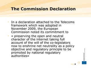 The Commission Declaration In a declaration attached to the Telecoms framework which was adopted in November 2009, the European Commission noted its commitment to  « preserving the open and neutral character of the internet  taking full account of the will of the co-legislators now to enshrine net neutrality as a policy objective and regulatory principle to be promoted by national regulatory authorities » •••  
