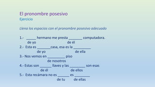 El pronombre posesivo
Ejercicio
Llena los espacios con el pronombre posesivo adecuado
1.- _____ hermano me presta _______ computadora.
de yo de él
2.- Esta es _______casa, esa es la _________
de yo de ella
3.- Nos vemos en _________ piso
de nosotros
4.- Estas son ______ llaves y las ________ son esas
de él de ellos
5.- Esta recámara no es ______ es ________
de tu de ellas
 