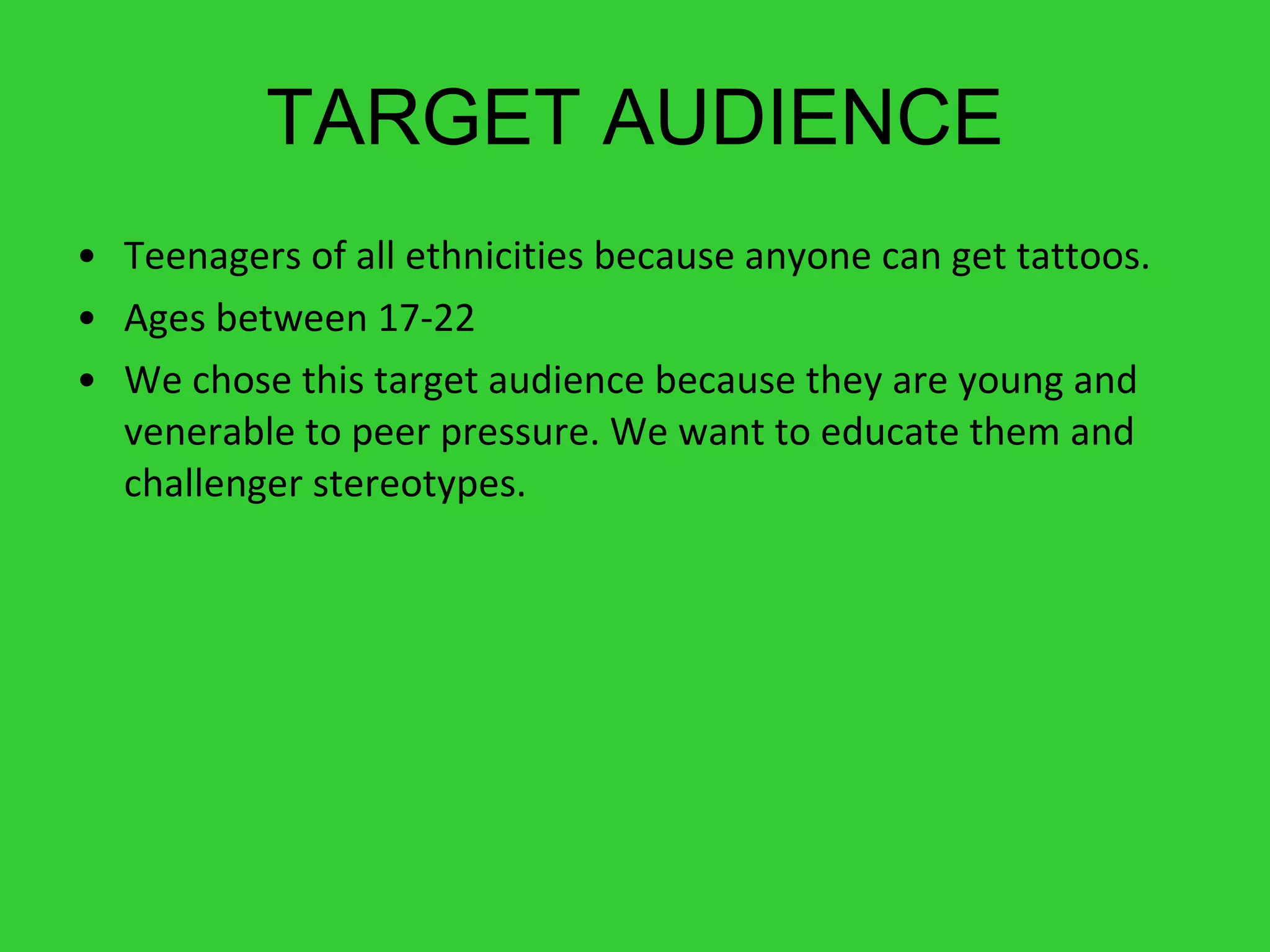 TARGET AUDIENCE Teenagers of all ethnicities because anyone can get tattoos. Ages between 17-22 We chose this target audience because they are young and venerable to peer pressure. We want to educate them and challenger stereotypes. 